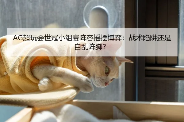 AG超玩会世冠小组赛阵容摇摆博弈：战术陷阱还是自乱阵脚？