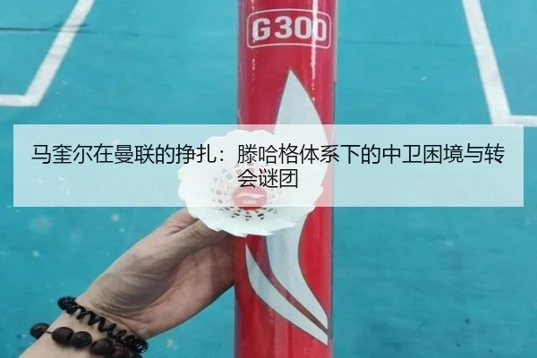 马奎尔在曼联的挣扎：滕哈格体系下的中卫困境与转会谜团