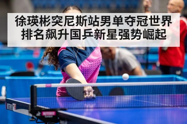 徐瑛彬突尼斯站男单夺冠世界排名飙升国乒新星强势崛起