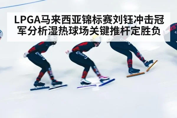 LPGA马来西亚锦标赛刘钰冲击冠军分析湿热球场关键推杆定胜负
